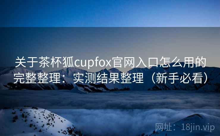 关于茶杯狐cupfox官网入口怎么用的完整整理：实测结果整理（新手必看）
