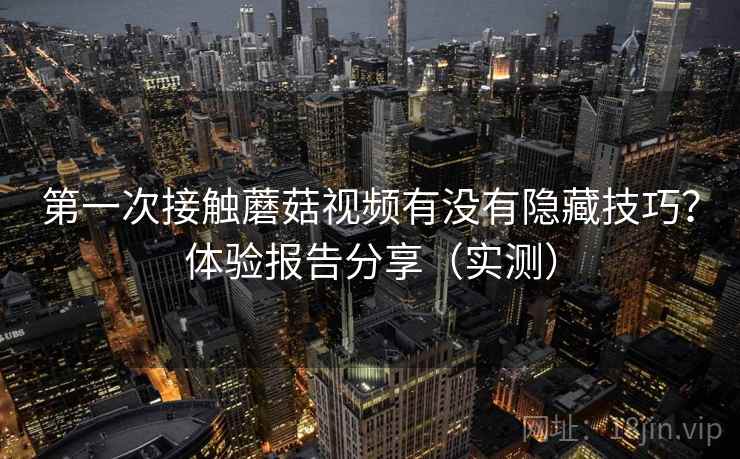 第一次接触蘑菇视频有没有隐藏技巧？体验报告分享（实测）