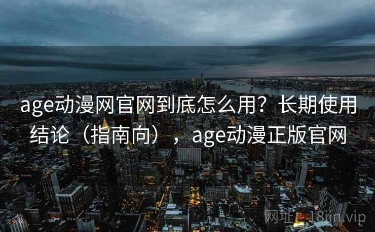 age动漫网官网到底怎么用？长期使用结论（指南向），age动漫正版官网