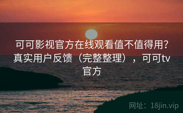 可可影视官方在线观看值不值得用？真实用户反馈（完整整理），可可tv官方