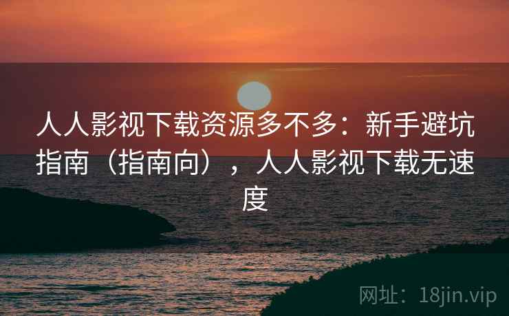 人人影视下载资源多不多：新手避坑指南（指南向），人人影视下载无速度