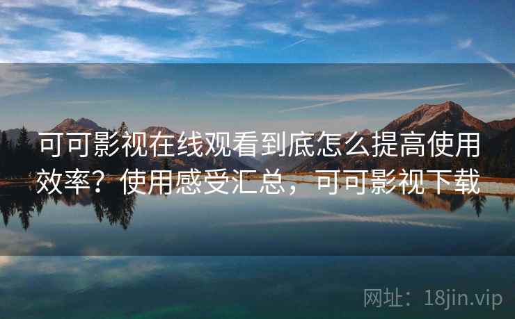可可影视在线观看到底怎么提高使用效率？使用感受汇总，可可影视下载