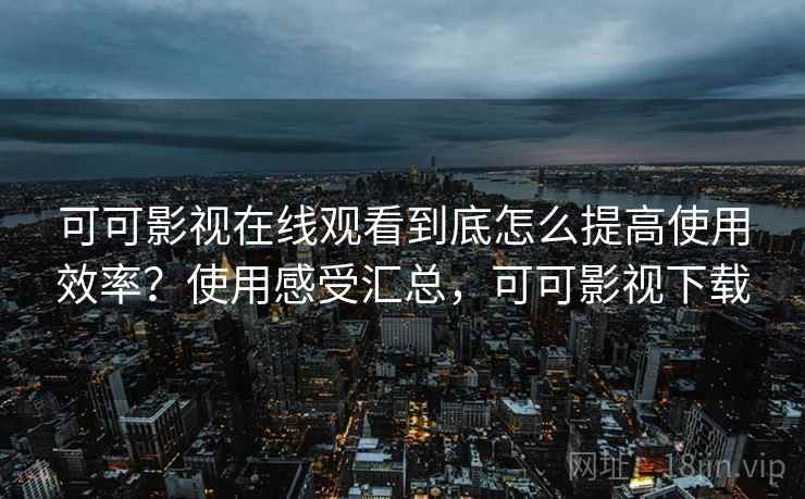 可可影视在线观看到底怎么提高使用效率？使用感受汇总，可可影视下载