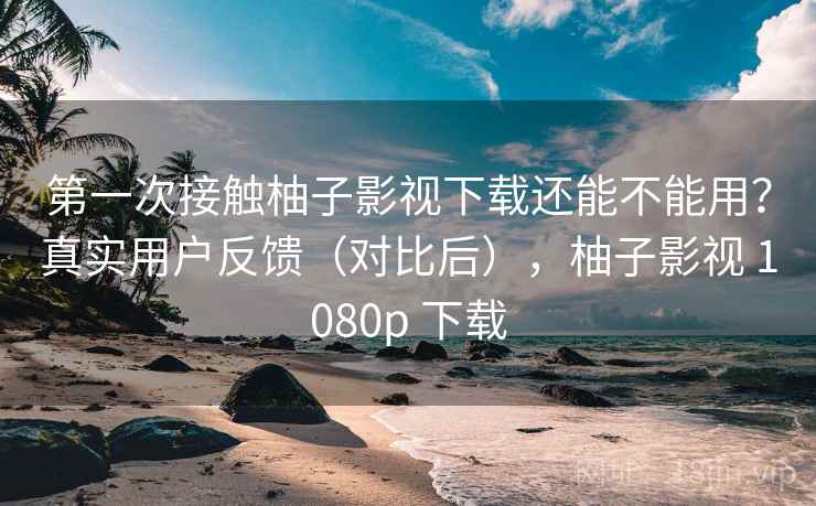 第一次接触柚子影视下载还能不能用？真实用户反馈（对比后），柚子影视 1080p 下载