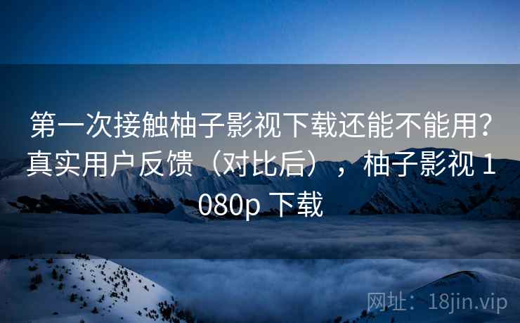 第一次接触柚子影视下载还能不能用？真实用户反馈（对比后），柚子影视 1080p 下载