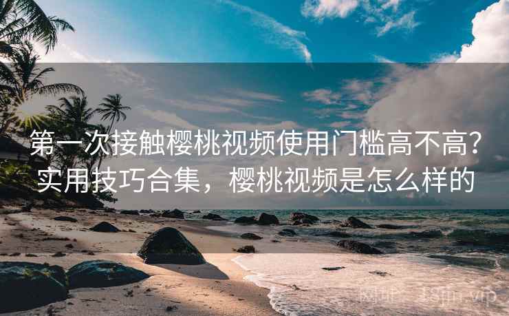 第一次接触樱桃视频使用门槛高不高？实用技巧合集，樱桃视频是怎么样的