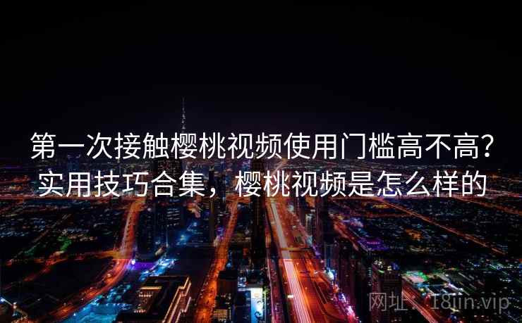第一次接触樱桃视频使用门槛高不高？实用技巧合集，樱桃视频是怎么样的