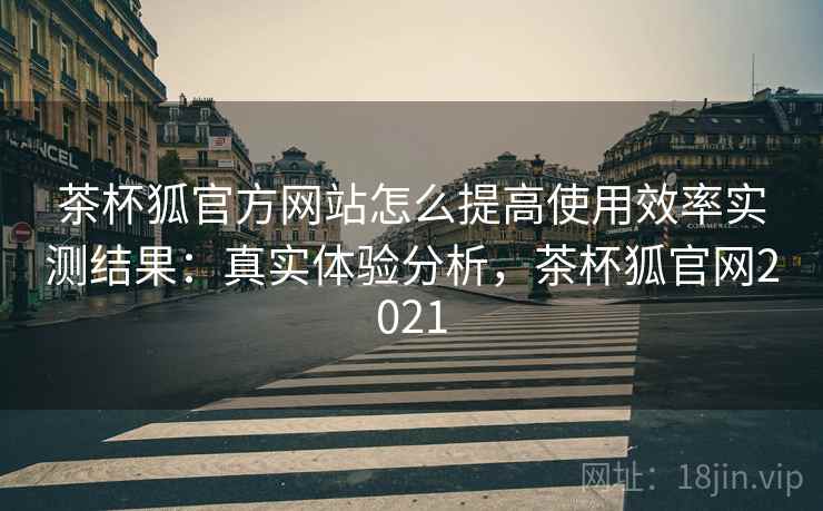 茶杯狐官方网站怎么提高使用效率实测结果：真实体验分析，茶杯狐官网2021