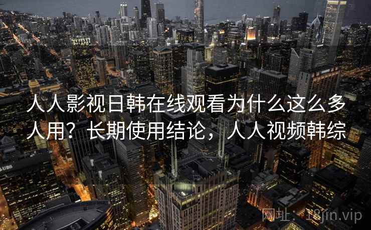 人人影视日韩在线观看为什么这么多人用？长期使用结论，人人视频韩综