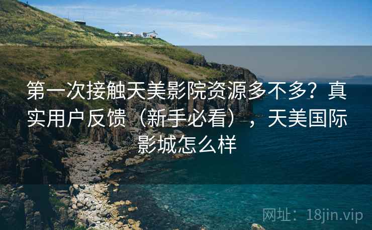 第一次接触天美影院资源多不多？真实用户反馈（新手必看），天美国际影城怎么样