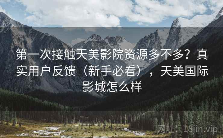 第一次接触天美影院资源多不多？真实用户反馈（新手必看），天美国际影城怎么样