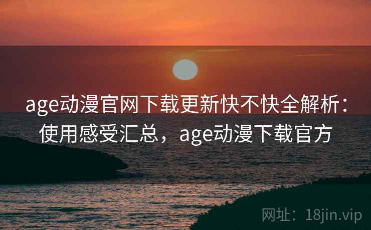 age动漫官网下载更新快不快全解析：使用感受汇总，age动漫下载官方