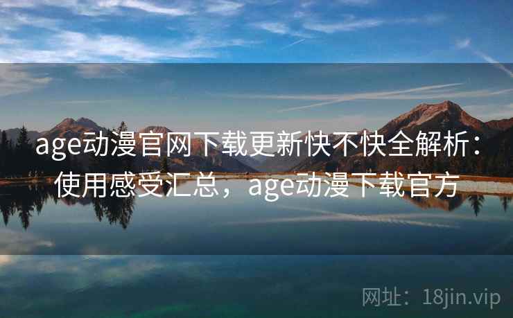 age动漫官网下载更新快不快全解析：使用感受汇总，age动漫下载官方