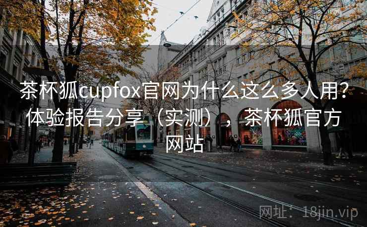 茶杯狐cupfox官网为什么这么多人用？体验报告分享（实测），茶杯狐官方网站