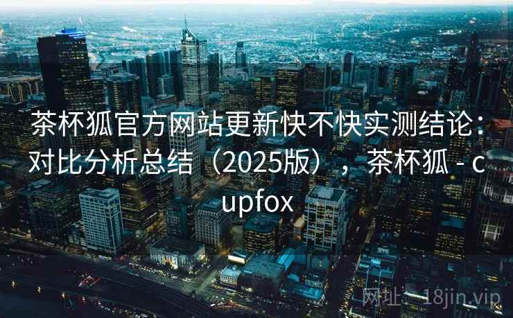 茶杯狐官方网站更新快不快实测结论：对比分析总结（2025版），茶杯狐 - cupfox