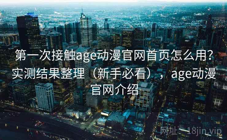 第一次接触age动漫官网首页怎么用？实测结果整理（新手必看），age动漫官网介绍