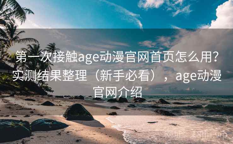 第一次接触age动漫官网首页怎么用？实测结果整理（新手必看），age动漫官网介绍
