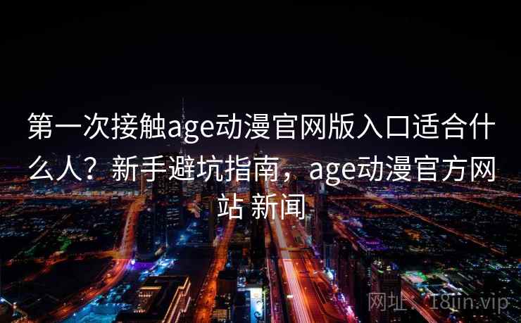 第一次接触age动漫官网版入口适合什么人？新手避坑指南，age动漫官方网站 新闻
