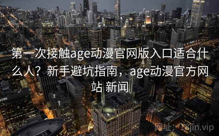 第一次接触age动漫官网版入口适合什么人？新手避坑指南，age动漫官方网站 新闻