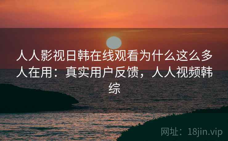 人人影视日韩在线观看为什么这么多人在用：真实用户反馈，人人视频韩综