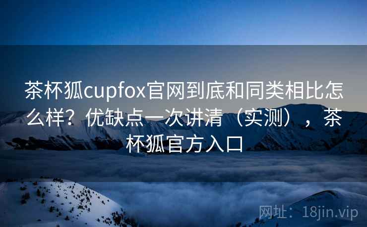 茶杯狐cupfox官网到底和同类相比怎么样？优缺点一次讲清（实测），茶杯狐官方入口