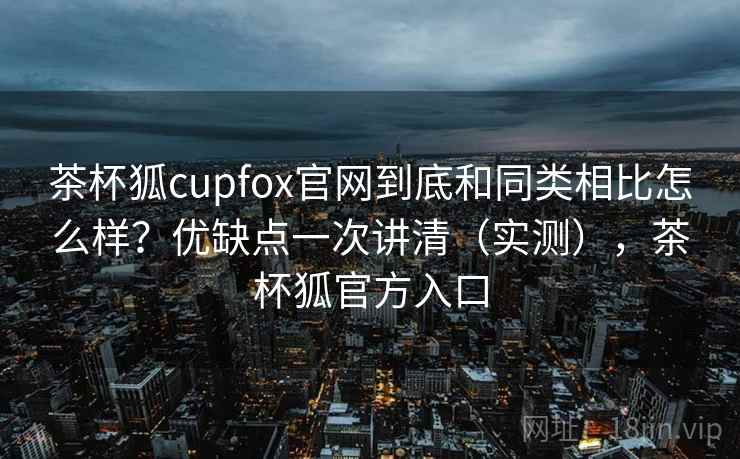 茶杯狐cupfox官网到底和同类相比怎么样?优缺点一次讲清(实测),茶杯狐官方入口 茶杯狐cupfox官网到底和同类相比怎么样?优缺点一次讲清(实测),茶杯狐官方入口