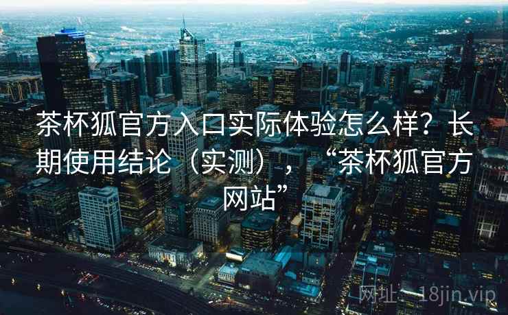 茶杯狐官方入口实际体验怎么样?长期使用结论(实测),“茶杯狐官方网站” 茶杯狐官方入口实际体验怎么样?长期使用结论(实测),“茶杯狐官方网站”