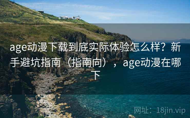 age动漫下载到底实际体验怎么样?新手避坑指南(指南向),age动漫在哪下