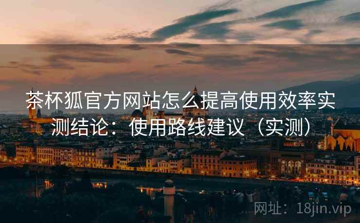 茶杯狐官方网站怎么提高使用效率实测结论：使用路线建议（实测）
