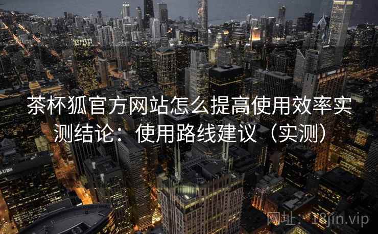 茶杯狐官方网站怎么提高使用效率实测结论:使用路线建议(实测) 茶杯狐官方网站怎么提高使用效率实测结论:使用路线建议(实测)