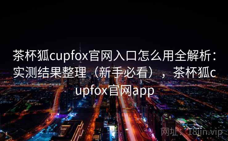 茶杯狐cupfox官网入口怎么用全解析：实测结果整理（新手必看），茶杯狐cupfox官网app