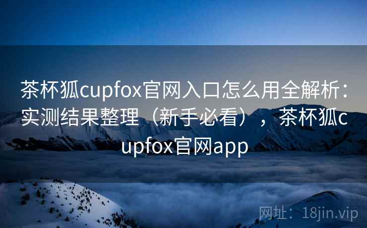 茶杯狐cupfox官网入口怎么用全解析:实测结果整理(新手必看),茶杯狐cupfox官网app 茶杯狐cupfox官网入口怎么用全解析:实测结果整理(新手必看),茶杯狐cupfox官网app