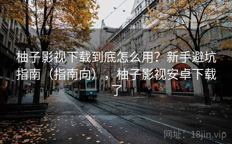 柚子影视下载到底怎么用？新手避坑指南（指南向），柚子影视安卓下载了