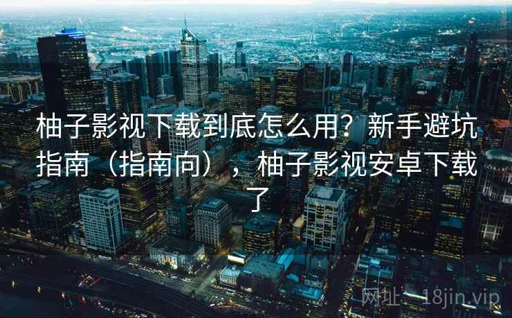 柚子影视下载到底怎么用?新手避坑指南(指南向),柚子影视安卓下载了 柚子影视下载到底怎么用?新手避坑指南(指南向),柚子影视安卓下载了