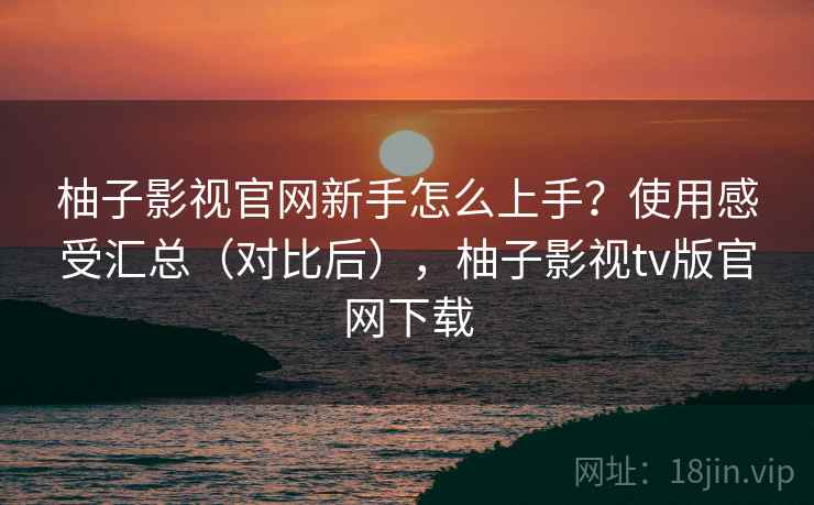 柚子影视官网新手怎么上手？使用感受汇总（对比后），柚子影视tv版官网下载