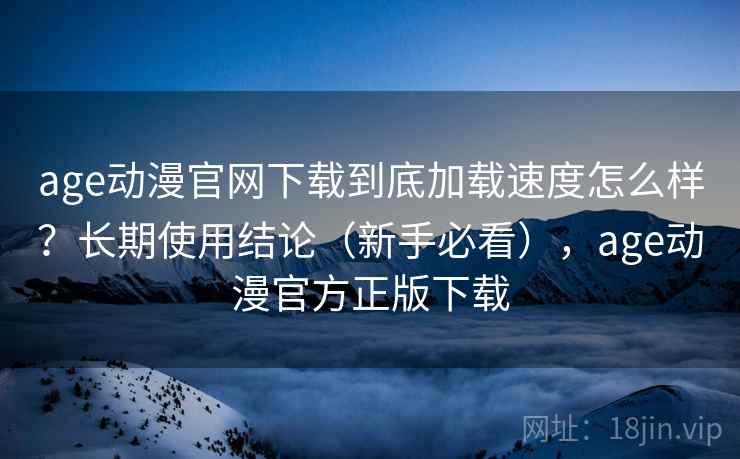 age动漫官网下载到底加载速度怎么样?长期使用结论(新手必看),age动漫官方正版下载