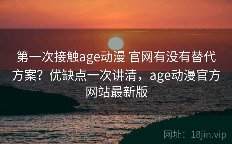 第一次接触age动漫 官网有没有替代方案?优缺点一次讲清,age动漫官方网站最新版