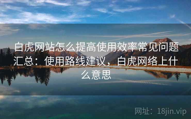 白虎网站怎么提高使用效率常见问题汇总:使用路线建议,白虎网络上什么意思 白虎网站怎么提高使用效率常见问题汇总:使用路线建议,白虎网络上什么意思