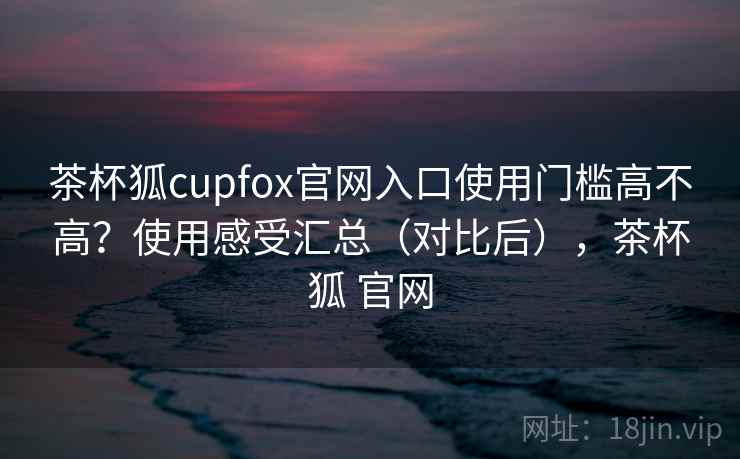 茶杯狐cupfox官网入口使用门槛高不高?使用感受汇总(对比后),茶杯狐 官网 茶杯狐cupfox官网入口使用门槛高不高?使用感受汇总(对比后),茶杯狐 官网