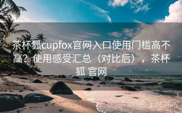 茶杯狐cupfox官网入口使用门槛高不高?使用感受汇总(对比后),茶杯狐 官网