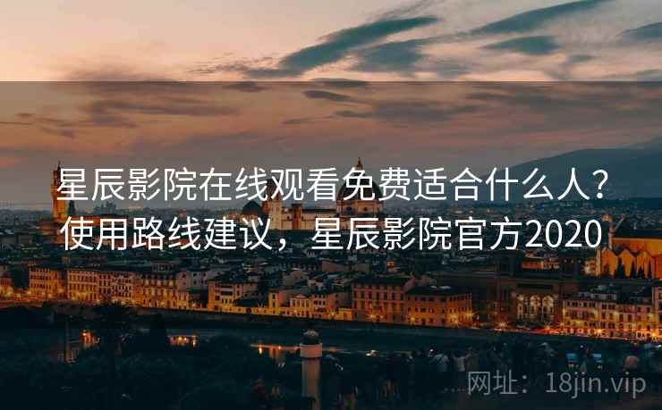 星辰影院在线观看免费适合什么人？使用路线建议，星辰影院官方2020