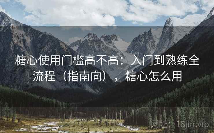 糖心使用门槛高不高：入门到熟练全流程（指南向），糖心怎么用