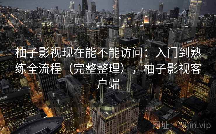 柚子影视现在能不能访问:入门到熟练全流程(完整整理),柚子影视客户端