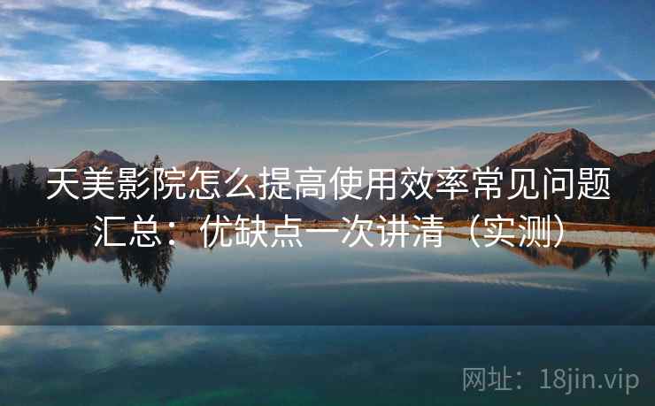 天美影院怎么提高使用效率常见问题汇总：优缺点一次讲清（实测）