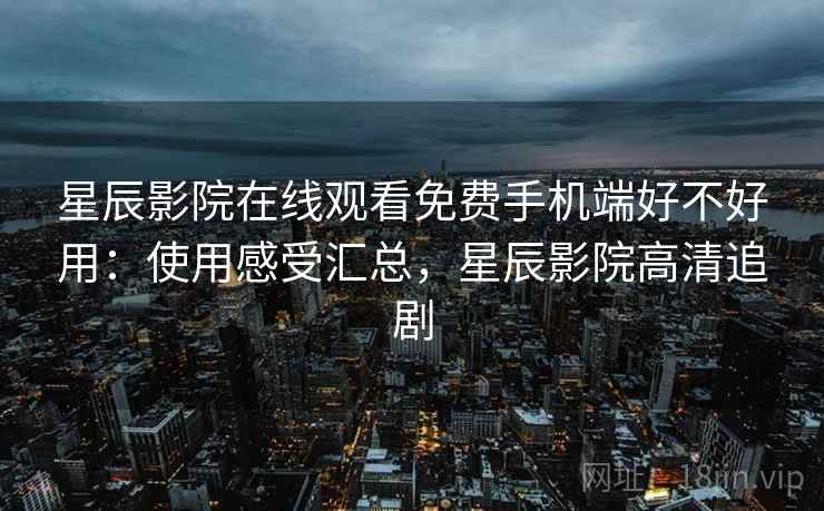 星辰影院在线观看免费手机端好不好用：使用感受汇总，星辰影院高清追剧