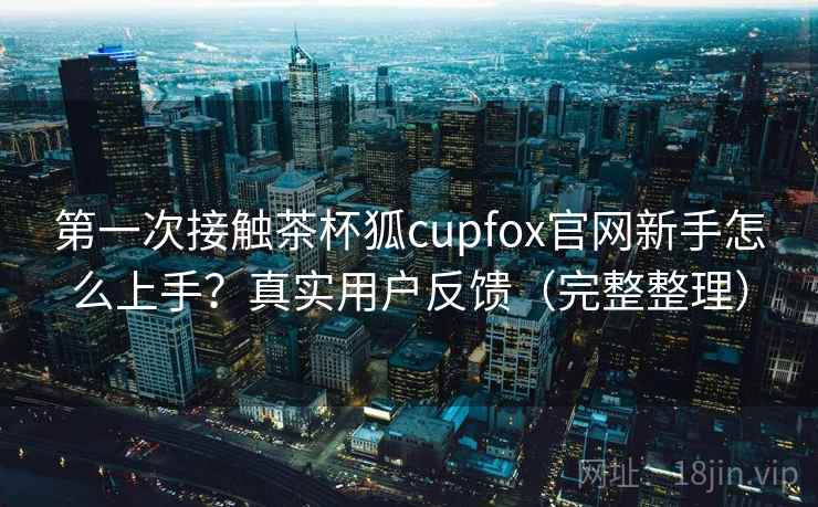 第一次接触茶杯狐cupfox官网新手怎么上手?真实用户反馈(完整整理) 第一次接触茶杯狐cupfox官网新手怎么上手?真实用户反馈(完整整理)