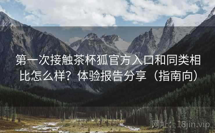 第一次接触茶杯狐官方入口和同类相比怎么样？体验报告分享（指南向）
