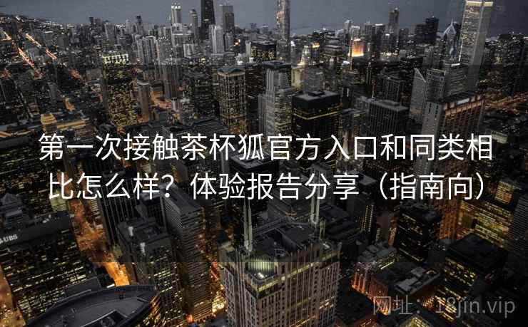 第一次接触茶杯狐官方入口和同类相比怎么样?体验报告分享(指南向) 第一次接触茶杯狐官方入口和同类相比怎么样?体验报告分享(指南向)