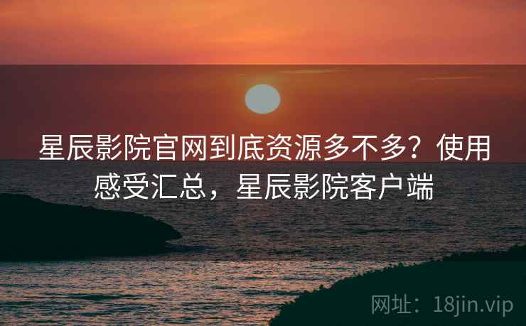 星辰影院官网到底资源多不多？使用感受汇总，星辰影院客户端