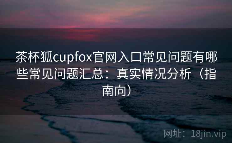 茶杯狐cupfox官网入口常见问题有哪些常见问题汇总：真实情况分析（指南向）